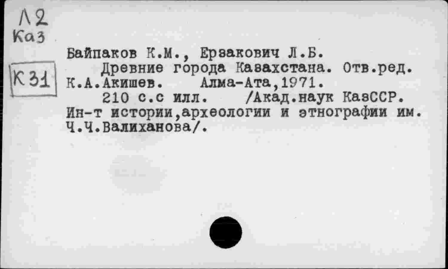 ﻿Л2. Каз
К31
Байпаков К.М., Ерзакович Д.Б.
Древние города Казахстана. Отв.ред.
К.А.Акишев. Алма-Ата,1971.
210 с.с илл. /Акад.наук КазССР. Ин-т истории,археологии и этнографии им. Ч.Ч.Валиханова/.